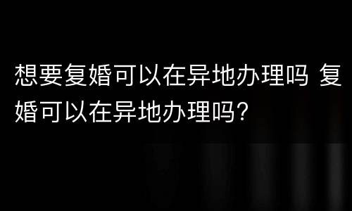 想要复婚可以在异地办理吗 复婚可以在异地办理吗?