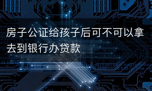 房子公证给孩子后可不可以拿去到银行办贷款