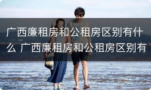 广西廉租房和公租房区别有什么 广西廉租房和公租房区别有什么不同