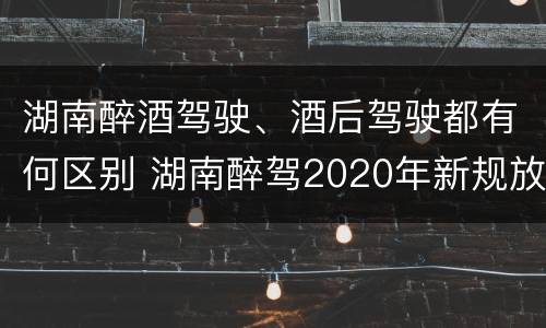 湖南醉酒驾驶、酒后驾驶都有何区别 湖南醉驾2020年新规放宽