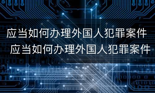 应当如何办理外国人犯罪案件 应当如何办理外国人犯罪案件手续