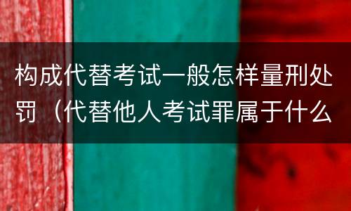 构成代替考试一般怎样量刑处罚（代替他人考试罪属于什么类犯罪）