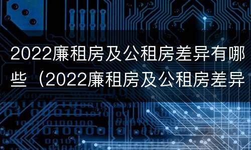 2022廉租房及公租房差异有哪些（2022廉租房及公租房差异有哪些呢）