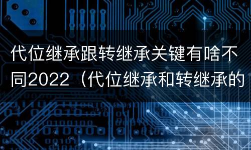 代位继承跟转继承关键有啥不同2022（代位继承和转继承的概念和适用范围）