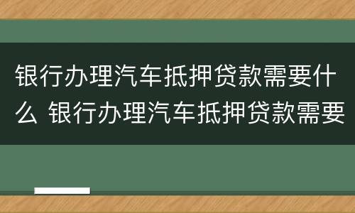 银行办理汽车抵押贷款需要什么 银行办理汽车抵押贷款需要什么条件