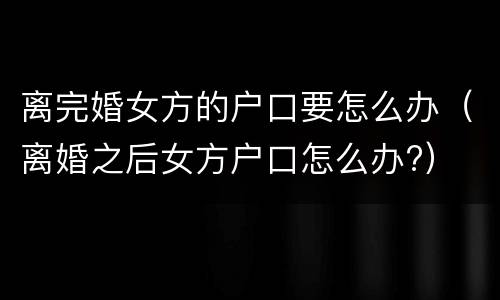 离完婚女方的户口要怎么办（离婚之后女方户口怎么办?）