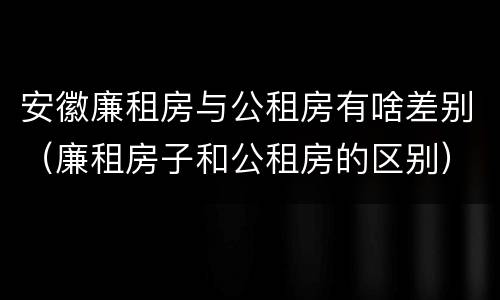 安徽廉租房与公租房有啥差别（廉租房子和公租房的区别）