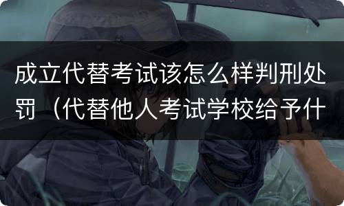 成立代替考试该怎么样判刑处罚（代替他人考试学校给予什么处分）