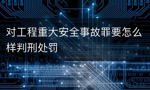 对工程重大安全事故罪要怎么样判刑处罚