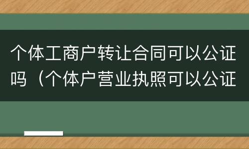 个体工商户转让合同可以公证吗（个体户营业执照可以公证吗）