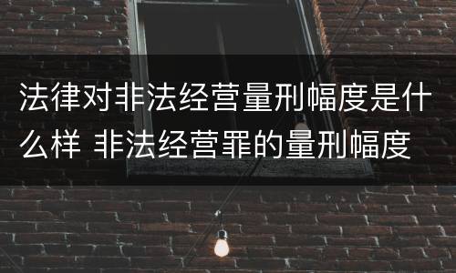 法律对非法经营量刑幅度是什么样 非法经营罪的量刑幅度