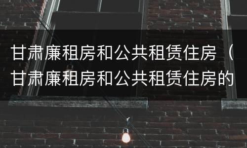 甘肃廉租房和公共租赁住房（甘肃廉租房和公共租赁住房的区别）