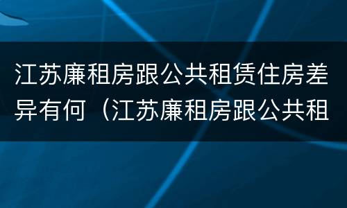 江苏廉租房跟公共租赁住房差异有何（江苏廉租房跟公共租赁住房差异有何区别）