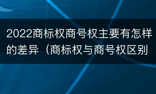 2022商标权商号权主要有怎样的差异（商标权与商号权区别）
