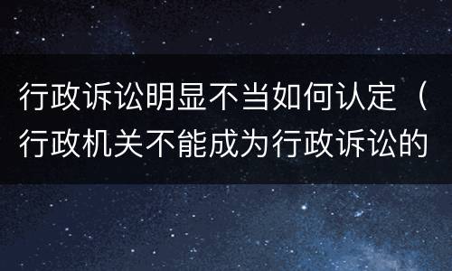 行政诉讼明显不当如何认定（行政机关不能成为行政诉讼的被告是否正确）