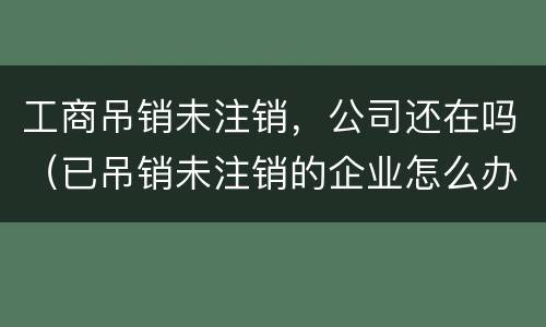 工商吊销未注销，公司还在吗（已吊销未注销的企业怎么办理注销）