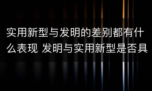 实用新型与发明的差别都有什么表现 发明与实用新型是否具有实用性
