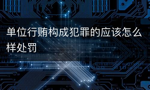 单位行贿构成犯罪的应该怎么样处罚