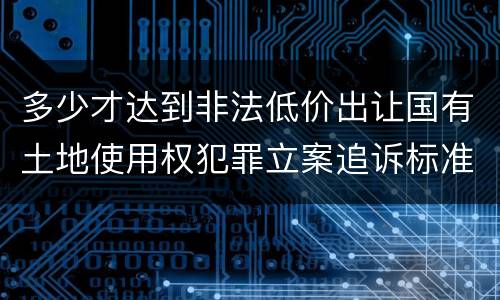 多少才达到非法低价出让国有土地使用权犯罪立案追诉标准