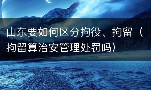 山东要如何区分拘役、拘留（拘留算治安管理处罚吗）