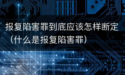 报复陷害罪到底应该怎样断定（什么是报复陷害罪）
