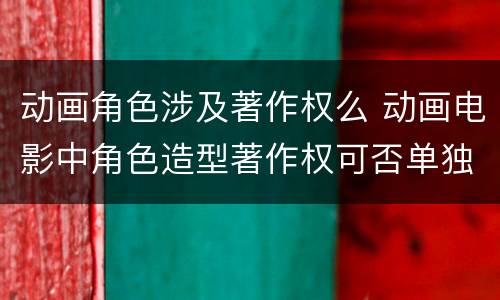 动画角色涉及著作权么 动画电影中角色造型著作权可否单独行使