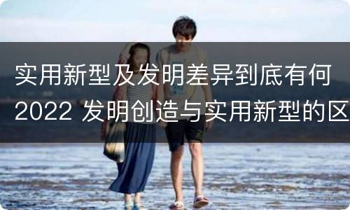 实用新型及发明差异到底有何2022 发明创造与实用新型的区别