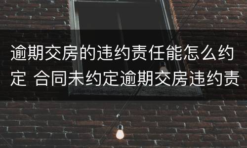 逾期交房的违约责任能怎么约定 合同未约定逾期交房违约责任