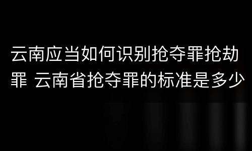 云南应当如何识别抢夺罪抢劫罪 云南省抢夺罪的标准是多少?