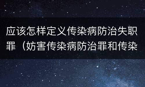 应该怎样定义传染病防治失职罪（妨害传染病防治罪和传染病防治失职罪）