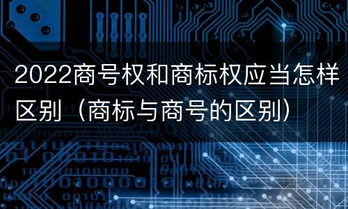2022商号权和商标权应当怎样区别（商标与商号的区别）