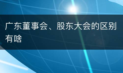 广东董事会、股东大会的区别有啥