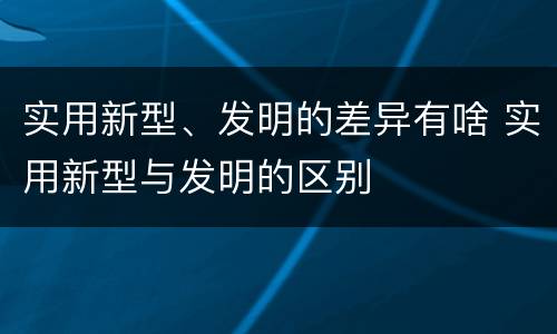 实用新型、发明的差异有啥 实用新型与发明的区别