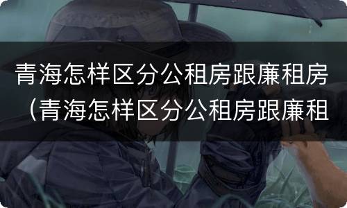 青海怎样区分公租房跟廉租房（青海怎样区分公租房跟廉租房呢）