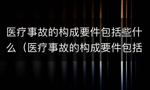 医疗事故的构成要件包括些什么（医疗事故的构成要件包括些什么和什么）