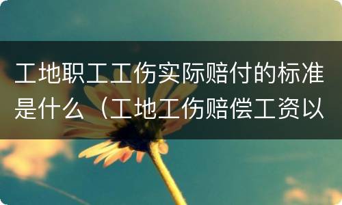 工地职工工伤实际赔付的标准是什么（工地工伤赔偿工资以什么标准计算）