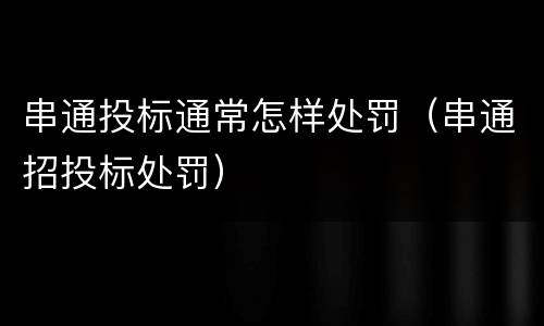 串通投标通常怎样处罚（串通招投标处罚）
