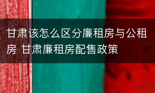 甘肃该怎么区分廉租房与公租房 甘肃廉租房配售政策