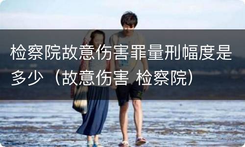 检察院故意伤害罪量刑幅度是多少（故意伤害 检察院）