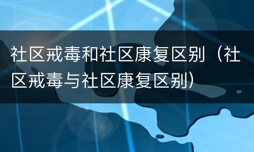 社区戒毒和社区康复区别（社区戒毒与社区康复区别）