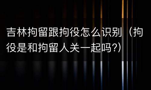 吉林拘留跟拘役怎么识别（拘役是和拘留人关一起吗?）