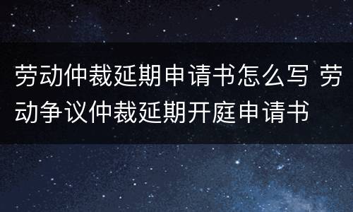 劳动仲裁延期申请书怎么写 劳动争议仲裁延期开庭申请书