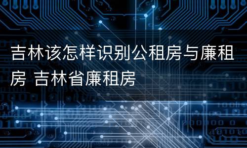 吉林该怎样识别公租房与廉租房 吉林省廉租房