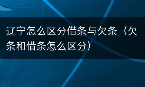辽宁怎么区分借条与欠条（欠条和借条怎么区分）