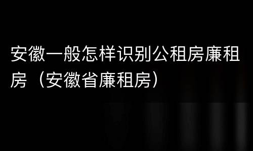 安徽一般怎样识别公租房廉租房（安徽省廉租房）