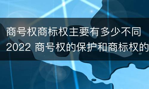 商号权商标权主要有多少不同2022 商号权的保护和商标权的保护一样是全国性范围的