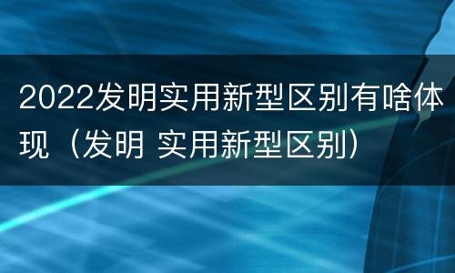 2022发明实用新型区别有啥体现（发明 实用新型区别）