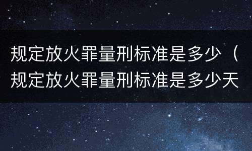 规定放火罪量刑标准是多少（规定放火罪量刑标准是多少天）