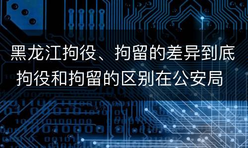 黑龙江拘役、拘留的差异到底 拘役和拘留的区别在公安局