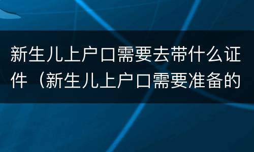新生儿上户口需要去带什么证件（新生儿上户口需要准备的材料）